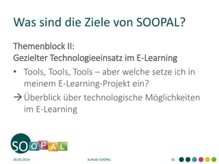 Was sind die Ziele von SOOPAL?
Themenblock II:
Gezielter Technologieeinsatz im E-Learning
• Tools, Tools, Tools – aber welche setze ich in
meinem E-Learning-Projekt ein?
Überblick über technologische Möglichkeiten
im E-Learning
26.03.2014 Auftakt SOOPAL 26
 