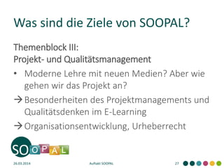 Was sind die Ziele von SOOPAL?
Themenblock III:
Projekt- und Qualitätsmanagement
• Moderne Lehre mit neuen Medien? Aber wie
gehen wir das Projekt an?
Besonderheiten des Projektmanagements und
Qualitätsdenken im E-Learning
Organisationsentwicklung, Urheberrecht
26.03.2014 Auftakt SOOPAL 27
 