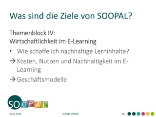 Was sind die Ziele von SOOPAL?
Themenblock IV:
Wirtschaftlichkeit im E-Learning
• Wie schaffe ich nachhaltige Lerninhalte?
Kosten, Nutzen und Nachhaltigkeit im E-
Learning
Geschäftsmodelle
26.03.2014 Auftakt SOOPAL 28
 