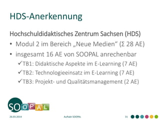 Hochschuldidaktisches Zentrum Sachsen (HDS)
• Modul 2 im Bereich „Neue Medien“ (Σ 28 AE)
• insgesamt 16 AE von SOOPAL anrechenbar
TB1: Didaktische Aspekte im E-Learning (7 AE)
TB2: Technologieeinsatz im E-Learning (7 AE)
TB3: Projekt- und Qualitätsmanagement (2 AE)
HDS-Anerkennung
26.03.2014 Auftakt SOOPAL 31
 