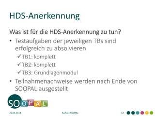 HDS-Anerkennung
Was ist für die HDS-Anerkennung zu tun?
• Testaufgaben der jeweiligen TBs sind
erfolgreich zu absolvieren
TB1: komplett
TB2: komplett
TB3: Grundlagenmodul
• Teilnahmenachweise werden nach Ende von
SOOPAL ausgestellt
26.03.2014 Auftakt SOOPAL 32
 