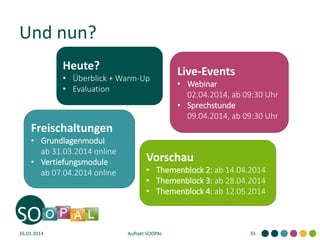 Und nun?
26.03.2014 Auftakt SOOPAL 33
Live-Events
• Webinar
02.04.2014, ab 09:30 Uhr
• Sprechstunde
09.04.2014, ab 09:30 Uhr
Freischaltungen
• Grundlagenmodul
ab 31.03.2014 online
• Vertiefungsmodule
ab 07.04.2014 online
Vorschau
• Themenblock 2: ab 14.04.2014
• Themenblock 3: ab 28.04.2014
• Themenblock 4: ab 12.05.2014
Heute?
• Überblick + Warm-Up
• Evaluation
 