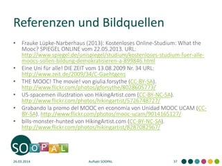 Referenzen und Bildquellen
• Frauke Lüpke-Narberhaus (2013): Kostenloses Online-Studium: What the
Mooc? SPIEGEL ONLINE vom 22.05.2013. URL:
http://www.spiegel.de/unispiegel/studium/kostenloses-studium-fuer-alle-
moocs-sollen-bildung-demokratisieren-a-899846.html
• Eine Uni für alle! DIE ZEIT vom 13.08.2009 Nr. 34 URL:
http://www.zeit.de/2009/34/C-Gaehtgens
• THE MOOC! The movie! von giulia.forsythe (CC-BY-SA).
http://www.flickr.com/photos/gforsythe/8028605773/
• US-spacemen illustration von HikingArtist.com (CC-BY-NC-SA).
http://www.flickr.com/photos/hikingartist/5726748727/
• Grabando la promo del MOOC en economía von Unidad MOOC UCAM (CC-
BY-SA). http://www.flickr.com/photos/mooc-ucam/9014165127/
• bills-monster-hunted von HikingArtist.com (CC-BY-NC-SA).
http://www.flickr.com/photos/hikingartist/8287082967/
26.03.2014 Auftakt SOOPAL 37
 
