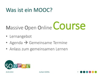 Was ist ein MOOC?
Massive Open Online Course
• Lernangebot
• Agenda  Gemeinsame Termine
• Anlass zum gemeinsamen Lernen
26.03.2014 Auftakt SOOPAL 7
 
