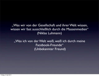 „Was wir von der Gesellschaft und ihrer Welt wissen,
                   wissen wir fast ausschließlich durch die Massenmedien“
                                      (Niklas Luhmann)

                         „Was ich von der Welt weiß, weiß ich durch meine
                                       Facebook-Freunde“
                                      (Unbekannter Freund)




Freitag, 8. April 2011
 