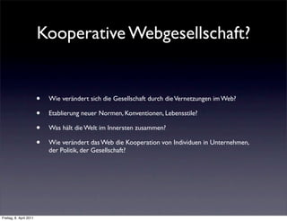 Kooperative Webgesellschaft?


                         •   Wie verändert sich die Gesellschaft durch die Vernetzungen im Web?

                         •   Etablierung neuer Normen, Konventionen, Lebensstile?

                         •   Was hält die Welt im Innersten zusammen?

                         •   Wie verändert das Web die Kooperation von Individuen in Unternehmen,
                             der Politik, der Gesellschaft?




Freitag, 8. April 2011
 