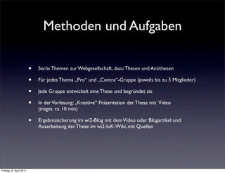 Methoden und Aufgaben

                         •   Sechs Themen zur Webgesellschaft, dazu Thesen und Antithesen

                         •   Für jedes Thema „Pro“ und „Contra“-Gruppe (jeweils bis zu 5 Mitglieder)

                         •   Jede Gruppe entwickelt eine These und begründet sie

                         •   In der Vorlesung: „Kreative“ Präsentation der These mit Video
                             (insges. ca. 10 min)

                         •   Ergebnissicherung im wi2-Blog mit dem Video oder Blogartikel und
                             Ausarbeitung der These im wi2-IuK-Wiki, mit Quellen




Freitag, 8. April 2011
 
