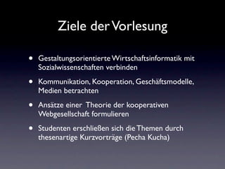 Ziele der Vorlesung

•   Gestaltungsorientierte Wirtschaftsinformatik mit
    Sozialwissenschaften verbinden

•   Kommunikation, Kooperation, Geschäftsmodelle,
    Medien betrachten

•   Ansätze einer Theorie der kooperativen
    Webgesellschaft formulieren

•   Studenten erschließen sich die Themen durch
    thesenartige Kurzvorträge (Pecha Kucha)
 