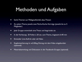Methoden und Aufgaben
•   Sechs Themen zur Webgesellschaft, dazu Thesen

•   Zu jedem Thema jeweils zwei Pecha-Kucha-Vorträge (jeweils bis zu 5
    Mitglieder)

•   Jede Gruppe entwickelt eine These und begründet sie

•   In der Vorlesung: 20 Folien á 20 sec. zum Thema, insgesamt 6:40 min

•   Entweder Live-Auftritt oder als Video

•   Ergebnissicherung im wi2-Blog, Eintrag mit dem Video eingebunden
    (optional)

•   Materialsammlung und Diskussion in der Facebook-Gruppe (optional)
 