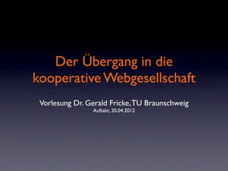 Der Übergang in die
kooperative Webgesellschaft
 Vorlesung Dr. Gerald Fricke, TU Braunschweig
                Auftakt, 20.04.2012
 