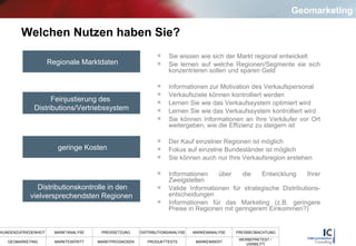 Welchen Nutzen haben Sie? Sie wissen wie sich der Markt regional entwickelt Sie lernen auf welche Regionen/Segmente sie sich konzentrieren sollen und sparen Geld Informationen zur Motivation des Verkaufspersonal Verkaufsziele können kontrolliert werden Lernen Sie wie das Verkaufssystem optimiert wird Lernen Sie wie das Verkaufssystem kontrolliert wird Sie können Informationen an Ihre Verkäufer vor Ort weitergeben, wie die Effizienz zu steigern ist Der Kauf einzelner Regionen ist möglich Fokus auf einzelne Bundesländer ist möglich Sie können auch nur Ihre Verkaufsregion erstehen  Informationen über die Entwicklung Ihrer Zweigstellen Valide Informationen für strategische Distributions-entscheidungen Informationen für das Marketing (z.B. geringere Preise in Regionen mit geringerem Einkommen?)  Regionale Marktdaten Feinjustierung des  Distributions/Vertriebssystem geringe Kosten Distributionskontrolle in den vielversprechendsten Regionen Geomarketing 