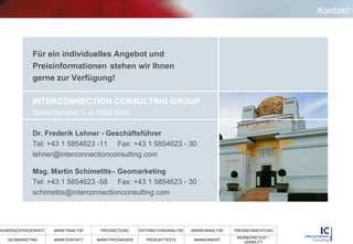Kontakt Für ein individuelles Angebot und  Preisinformationen  stehen wir Ihnen  gerne zur Verfügung! INTERCONNECTION CONSULTING GROUP   Getreidemarkt 1, A-1060 Wien Dr. Frederik Lehner - Geschäftsführer Tel: +43 1 5854623 -11  Fax: +43 1 5854623 - 30 [email_address] Mag. Martin Schimetits– Geomarketing Tel: +43 1 5854623 -58  Fax: +43 1 5854623 - 30 [email_address] 