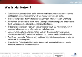 Was ist der Nutzen? Markteintrittstudien schaffen einen immensen Effizienzvorteil: Es lässt sich viel Geld sparen, wenn man vorher weiß wie man wo investieren sollte.  IC Consulting bietet den Vorteil einer langjährigen internationalen Erfahrung Wir können Sie einerseits durch harte Daten (Marktforschung) und andererseits durch Umsetzungsberatung (Consulting) unterstützen IC besitzt einen großen Pool von Native Speaker (z.Zt. 90 Interviewer), um in jedem gewünschten Land Informationen zu bekommen Markteintrittsberatung setzt ein hohes Maß an Branchenerfahrung voraus. Interconnection hat 25 Industryexperts aus den unterschiedlichsten Branchen Zugriff auf zahlreiche Datenbanken und internationale Kooperationen ergänzen das dichte Forschungsnetz  IC verdichtet Daten in ein Marktselektionsmodell, wenn ein Unternehmen in mehrere Zielmärkte eintreten möchte  Markteintritt 