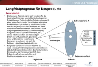 Langfristprognose für Neuprodukte Die Szenario Technik eignet sich vor allem für die langfristige Prognose, speziell bei technologischen Entwicklungen. Es ist eine Zukunftsbeschreibung z.B. einer neuen Technologie. Verschiedene alternative Entwicklungsmöglichkeiten in bestimmten Stufen werden aufgezeigt und die Konsequenzen dieser Alternativen werden detailliert beschrieben. Durch ausgiebige Marktforschung (Kundenbefragung, Conjoint-Analyse, Experten-interviews, etc. )  erhebt InterConnection alle notwendigen  Daten der Einflussfaktoren, gewichtet  diese und berechnet verschiedene   Szenarien je nachdem, wie sich die    Faktoren zukünftig entwickeln können.  Ein großer Vorteil der Szenario-Technik ist,  dass  sich auch Störereignisse einbeziehen lassen (z.B. bahnbrechende Innovation des Konkurrenten). Eine Analyse der Konsequenzen hilft dann Präventivmaßnahmen zu treffen und Reaktionsmaßnahmen zu planen.  Szenariotechnik Gegenwart Zukunft Extremszenario A Extremszenario A Störereignis Preise Absatz Margen Marktpotenzial Distribution ect. Informationen Trends und Forecasts 