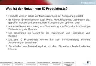 Was ist der Nutzen von IC Produkttests? Produkte werden schon vor Markteinführung auf Akzeptanz getestet Es können Entscheidungen bzgl. Preis, Produktfeatures, Distribution etc. getroffen werden und zwar so, dass Kundennutzen optimiert wird Immense Kosteneinsparung und Vermeidung von Flops durch frühzeitige Einbeziehung der Kunden Sie bekommen ein Gefühl für die Präferenzen und Reaktionen von Kunden Mit den IC Produkttests können Sie sehr individualisierte eigenen Auswertungen vornehmen.  Sie erhalten ein Auswertungstool, mit dem Sie extrem flexibel arbeiten können. Produkttests 