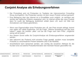 Conjoint Analyse als Erhebungsverfahren Der Produkttest wird mit Probanden im Testlabor der Interconnection Consulting Group durchgeführt. Die Probanden werden mit dem neuen Produkt vertraut gemacht.  Eine Befragung über das Internet ist in Einzelfällen auch möglich. Je nachdem wie wichtig das haptische Erlebnis angesehen wird. Im Internet würde das neue Produkt dann im Laufe der Befragung ausführlich erklärt (kann z.B. auch mit Hilfe von Animationen und Videos geschehen). Wenn man Eigenschaften eines Produktes wie z.B. den Preis einzeln abfragt, kommt man selten auf valide Ergebnisse. Auf die Frage: „Welche Ausstattung soll das Auto haben?“ sagen die meisten „alles“ und bei der Frage nach dem Preis: „möglichst wenig soll es kosten“ Aus diesem Grund sollte die Conjoint-Analyse als Erhebungsverfahren angewendet werden. Hier bekommt der Proband nicht einzelne Frage gestellt, sondern muss komplette Produkte zu verschiedenen Preisen bewerten (wie in der Realität) Anschließend kann berechnet werden, wie wichtig die einzelnen Attribute für die Kunden sind und welche Produktkombination den höchsten Nutzen geschaffen hat. Produkttests 