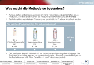 Was macht die Methode so besonders? Kunden treffen Entscheidungen nicht an Hand von einzelnen Eigenschaften eines Produktes, sondern Sie bewerten ein Produkt / eine Dienstleistung  als Ganzes Deshalb sollten auch bei der Erhebung nur ganzheitliche Produkte abgefragt werden Den Befragten werden zwischen 10 bis 15 solcher Auswahlaufgaben vorgelegt. Die Produkteigenschaften werden permanent durchvariiert. Zusätzlich werden Fragen zu Kaufverhalten und z.B. Alter, Geschlecht oder Einkommen gestellt.  Für welches Produkt würden Sie sich entscheiden? keinen €  0,89  €  1,29  €  1,19  0,5 L  Pfirsich-Pimpernelle  PET  0,75 L  Kaktusfeige-Birne  PET  0,75 L  Kirsche-Jasmin  Glas  Produkttests 