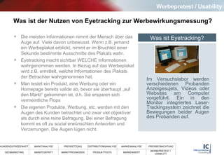 Was ist der Nutzen von Eyetracking zur Werbewirkungsmessung? Die meisten Informationen nimmt der Mensch über das Auge auf. Viele davon unbewusst. Wenn z.B. jemand ein Werbeplakat erblickt, nimmt er im Bruchteil einer Sekunde bestimmte Ausschnitte des Plakats wahr.  Eyetracking macht sichtbar WELCHE Informationen wahrgenommen werden. In Bezug auf das Werbeplakat wird z.B. ermittelt, welche Informationen des Plakats der Betrachter wahrgenommen hat.  Man testet ein Produkt, eine Werbung oder ein Homepage bereits valide ab, bevor sie überhaupt „auf den Markt“ gekommen ist, d.h. Sie ersparen sich  vermeintliche Flops Die eigenen Produkte, Werbung, etc. werden mit den Augen des Kunden betrachtet und zwar viel objektiver als durch eine reine Befragung. Bei einer Befragung kommt es oft zu sozial erwünschten Antworten und Verzerrungen. Die Augen lügen nicht.  Werbepretest / Usability Was ist Eyetracking? Im Versuchslabor werden verschiedenen Probanden Anzeigesujets, Videos oder Websites am Computer vorgeführt. Ein in den Monitor integriertes Laser-Trackingsystem zeichnet die Bewegungen beider Augen des Probanden auf.  