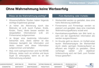 Ohne Wahrnehmung keine Werbeerfolg Wissenschaftliche Studien haben folgende wichtige Ergebnisse gezeigt: Je höher die Aktivierung durch das Bildmotiv ist (z.B. durch Farben, Erotik, Kinder, Tiere), desto besser werden die dargestellten Informationen (z.B. ein Firmenname) aufgenommen Je länger eine bestimmte Information betrachtet wird, desto stärker ist das Interesse bezüglich der Information und desto besser wird diese Information aufgenommen und behalten Was nicht wahrgenommen wird hat KEINE Wirkung. Jedes noch so schöne und teure Sujet ist wirkungslos, wenn es an der Wahrnehmung scheitert. Werbemittel werden so gestaltet, dass eine hohe Aktivierung stattfindet  Firmenname und Firmenlogo werden so platziert und gestaltet, dass eine maximale Wahrnehmungseffizienz erzielt wird Kannibalisierungseffekte (ein Bild lenkt zu sehr von der eigentlichen Information ab) werden ausgeschlossen Im Grunde geht es darum, im Vorfeld einer teuren Werbekampagne die Werbemittel durch relativ geringen Kostenaufwand so effizient wie möglich zu gestalten. Ohne vorheriger valider und objektiver Untersuchung wird viel Geld „zum Fenster hinaus geworfen“.  Wieso ist die Wahrnehmung wichtig? Fürs Marketing viele Vorteile: Werbepretest / Usability 