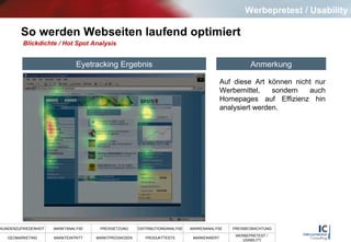 So werden Webseiten laufend optimiert Blickdichte / Hot Spot Analysis Auf diese Art können nicht nur Werbemittel, sondern auch Homepages auf Effizienz hin analysiert werden.  Eyetracking Ergebnis Anmerkung Werbepretest / Usability 