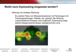 Wofür kann Eyetracking eingesetzt werden?   4.   Wirkung von Outdoor-Werbung Es werden Fotos von Strassensituationen mit Fahrzeugen mit Fahrzeugwerbungen, Plakate, etc. gezeigt. Die Wirkung unterschiedlicher Designs wird verglichen: Eyetracking zeigt, welche Designvariante besser wahrgenommen wird. Werbepretest / Usability 