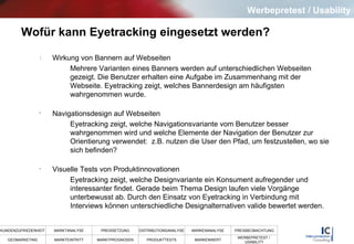 Wofür kann Eyetracking eingesetzt werden? Wirkung von Bannern auf Webseiten Mehrere Varianten eines Banners werden auf unterschiedlichen Webseiten gezeigt. Die Benutzer erhalten eine Aufgabe im Zusammenhang mit der Webseite. Eyetracking zeigt, welches Bannerdesign am häufigsten wahrgenommen wurde. Navigationsdesign auf Webseiten Eyetracking zeigt, welche Navigationsvariante vom Benutzer besser wahrgenommen wird und welche Elemente der Navigation der Benutzer zur Orientierung verwendet:  z.B. nutzen die User den Pfad, um festzustellen, wo sie sich befinden? Visuelle Tests von Produktinnovationen Eyetracking zeigt, welche Designvariante ein Konsument aufregender und interessanter findet. Gerade beim Thema Design laufen viele Vorgänge unterbewusst ab. Durch den Einsatz von Eyetracking in Verbindung mit Interviews können unterschiedliche Designalternativen valide bewertet werden.  Werbepretest / Usability 