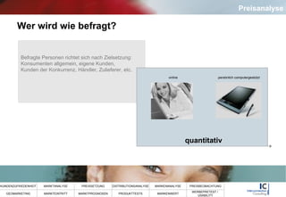 Wer wird wie befragt? Befragte Personen richtet sich nach Zielsetzung:  Konsumenten allgemein, eigene Kunden,  Kunden der Konkurrenz, Händler, Zulieferer, etc.  online persönlich computergestützt quantitativ Preisanalyse 