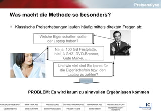 Was macht die Methode so besonders? Klassische Preiserhebungen laufen häufig mittels direkten Fragen ab: Welche Eigenschaften sollte der Laptop haben? Na ja. 100 GB Festplatte,  Intel, 3 GHZ, DVD-Brenner, Gute Marke, …. Und wie viel sind Sie bereit für die Eigenschaften bzw. den Laptop zu zahlen? PROBLEM: Es wird kaum zu sinnvollen Ergebnissen kommen Preisanalyse 