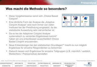 Was macht die Methode so besonders? Diese Vorgehensweise nennt sich „Choice Based Conjoint“ Eine ähnliche Form der Analyse die „Adaptive Conjoint Analyse“ wird noch immer von vielen Instituten bei der Preisfindung eingesetzt, da die statistische Auswertung sehr viel einfacher ist.  Da es bei der Adaptiven Conjoint Analyse systematisch zu verzerrten Ergebnissen kommt* haben wir uns entschlossen ausschließlich Choice Based Conjoint anzuwenden. Neue Entwicklungen bei den statistischen Grundlagen** macht es nun möglich Ergebnisse für einzelne Respondenten zu berechnen  Dadurch lassen sich Ergebnisse für einzelne Teilgruppen (z.B. männlich / weiblich, Markenfans / Preissensitive) darstellen **Hierarchical Bayes Schätzverfahren *siehe:  “The ACA Price Effect and How to Manage It”, www. sawtoothsoftware.com Preisanalyse 