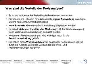 Was sind die Vorteile der Preisanalyse? Es ist die  valideste Art  Preis-Absatz-Funktionen zu ermitteln Sie können mit Hilfe des Simulationstools  eigene Auswertung  anfertigen und Ihr Konkurrenzumfeld nachbilden Neue Produkte  können vor Markteinführung abgetestet werden Es liefert  wichtigen Input für das Marketing  (z.B. für Werbestrategien) wenn Zielgruppenauswertungen gemacht werden Neben den Preisauswertungen wird wichtiger Input für die  Produktentwicklung  geliefert Sie haben einen  Wettbewerbsvorteil  gegenüber Konkurrenten, da Sie durch die Analyse verstehen wie Kunden auf Preis- und Produktänderungen reagieren Preisanalyse 