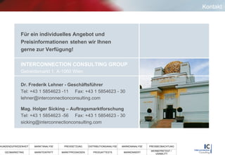 Kontakt Für ein individuelles Angebot und  Preisinformationen  stehen wir Ihnen  gerne zur Verfügung! INTERCONNECTION CONSULTING GROUP   Getreidemarkt 1, A-1060 Wien Dr. Frederik Lehner - Geschäftsführer Tel: +43 1 5854623 -11  Fax: +43 1 5854623 - 30 [email_address] Mag. Holger Sicking – Auftragsmarktforschung Tel: +43 1 5854623 -56  Fax: +43 1 5854623 - 30 [email_address] 
