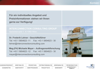 Kontakt Für ein individuelles Angebot und  Preisinformationen  stehen wir Ihnen  gerne zur Verfügung! INTERCONNECTION CONSULTING GROUP   Getreidemarkt 1, A-1060 Wien Dr. Frederik Lehner - Geschäftsführer Tel: +43 1 5854623 -11  Fax: +43 1 5854623 - 30 [email_address] Mag.(FH) Michaele Mayer – Auftragsmarktforschung Tel: +43 1 5854623 -12  Fax: +43 1 5854623 - 30 [email_address] 