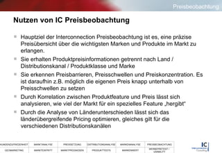 Nutzen von IC Preisbeobachtung Hauptziel der Interconnection Preisbeobachtung ist es, eine präzise Preisübersicht über die wichtigsten Marken und Produkte im Markt zu erlangen.  Sie erhalten Produktpreisinformationen getrennt nach Land / Distributionskanal / Produktklasse und Marke Sie erkennen Preisbarrieren, Preisschwellen und Preiskonzentration. Es ist daraufhin z.B. möglich die eigenen Preis knapp unterhalb von Preisschwellen zu setzen Durch Korrelation zwischen Produktfeature und Preis lässt sich analysieren, wie viel der Markt für ein spezielles Feature „hergibt“ Durch die Analyse von Länderunterschieden lässt sich das länderübergreifende Pricing optimieren, gleiches gilt für die verschiedenen Distributionskanälen Preisbeobachtung 
