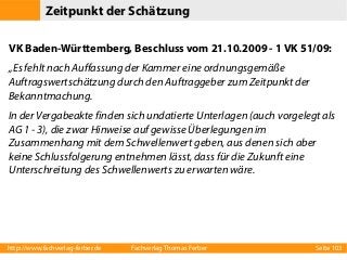 Zeitpunkt der Schätzung
VK Baden-Württemberg, Beschluss vom 21.10.2009 - 1 VK 51/09:
„Es fehlt nach Auffassung der Kammer eine ordnungsgemäße
Auftragswertschätzung durch den Auftraggeber zum Zeitpunkt der
Bekanntmachung.
In der Vergabeakte finden sich undatierte Unterlagen (auch vorgelegt als
AG 1 - 3), die zwar Hinweise auf gewisse Überlegungen im
Zusammenhang mit dem Schwellenwert geben, aus denen sich aber
keine Schlussfolgerung entnehmen lässt, dass für die Zukunft eine
Unterschreitung des Schwellenwerts zu erwarten wäre.

http://www.fachverlag-ferber.de

Fachverlag Thomas Ferber

Seite 103

 