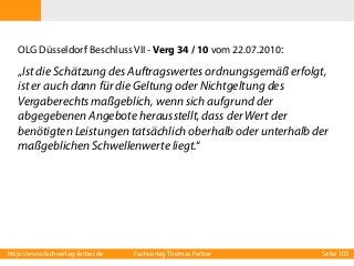 OLG Düsseldorf Beschluss VII - Verg 34 / 10 vom 22.07.2010:

„Ist die Schätzung des Auftragswertes ordnungsgemäß erfolgt,
ist er auch dann für die Geltung oder Nichtgeltung des
Vergaberechts maßgeblich, wenn sich aufgrund der
abgegebenen Angebote herausstellt, dass der Wert der
benötigten Leistungen tatsächlich oberhalb oder unterhalb der
maßgeblichen Schwellenwerte liegt.“

http://www.fachverlag-ferber.de

Fachverlag Thomas Ferber

Seite 105

 