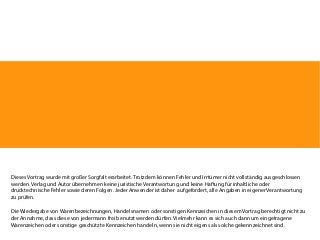 Dieses Vortrag wurde mit großer Sorgfalt erarbeitet. Trotzdem können Fehler und Irrtümer nicht vollständig ausgeschlossen
werden. Verlag und Autor übernehmen keine juristische Verantwortung und keine Haftung für inhaltliche oder
drucktechnische Fehler sowie deren Folgen. Jeder Anwender ist daher aufgefordert, alle Angaben in eigener Verantwortung
zu prüfen.
Die Wiedergabe von Warenbezeichnungen, Handelsnamen oder sonstigen Kennzeichen in diesem Vortrag berechtigt nicht zu
der Annahme, dass diese von jedermann frei benutzt werden dürfen. Vielmehr kann es sich auch dann um eingetragene
Warenzeichen oder sonstige geschützte Kennzeichen handeln, wenn sie nicht eigens als solche gekennzeichnet sind.

 