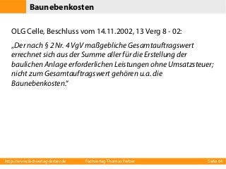 Baunebenkosten
OLG Celle, Beschluss vom 14.11.2002, 13 Verg 8 - 02:
„Der nach § 2 Nr. 4 VgV maßgebliche Gesamtauftragswert
errechnet sich aus der Summe aller für die Erstellung der
baulichen Anlage erforderlichen Leistungen ohne Umsatzsteuer;
nicht zum Gesamtauftragswert gehören u.a. die
Baunebenkosten.“

http://www.fachverlag-ferber.de

Fachverlag Thomas Ferber

Seite 64

 