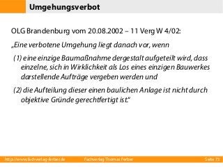 Umgehungsverbot
OLG Brandenburg vom 20.08.2002 – 11 Verg W 4/02:
„Eine verbotene Umgehung liegt danach vor, wenn
(1) eine einzige Baumaßnahme dergestalt aufgeteilt wird, dass
einzelne, sich in Wirklichkeit als Los eines einzigen Bauwerkes
darstellende Aufträge vergeben werden und
(2) die Aufteilung dieser einen baulichen Anlage ist nicht durch
objektive Gründe gerechtfertigt ist.“

http://www.fachverlag-ferber.de

Fachverlag Thomas Ferber

Seite 73

 