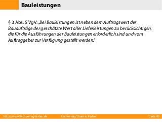 Bauleistungen
§ 3 Abs. 5 VgV: „Bei Bauleistungen ist neben dem Auftragswert der
Bauaufträge der geschätzte Wert aller Lieferleistungen zu berücksichtigen,
die für die Ausführungen der Bauleistungen erforderlich sind und vom
Auftraggeber zur Verfügung gestellt werden.“

http://www.fachverlag-ferber.de

Fachverlag Thomas Ferber

Seite 86

 