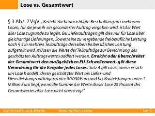 Lose vs. Gesamtwert
§ 3 Abs. 7 VgV: „Besteht die beabsichtigte Beschaffung aus mehreren
Losen, für die jeweils ein gesonderter Auftrag vergeben wird, ist der Wert
aller Lose zugrunde zu legen. Bei Lieferaufträgen gilt dies nur für Lose über
gleichartige Lieferungen. Soweit eine zu vergebende freiberufliche Leistung
nach § 5 in mehrere Teilaufträge derselben freiberuflichen Leistung
aufgeteilt wird, müssen die Werte der Teilaufträge zur Berechnung des
geschätzten Auftragswertes addiert werden. Erreicht oder überschreitet
der Gesamtwert den maßgeblichen EU-Schwellenwert, gilt diese
Verordnung für die Vergabe jedes Loses. Satz 4 gilt nicht, wenn es sich
um Lose handelt, deren geschätzter Wert bei Liefer- und
Dienstleistungsaufträgen unter 80.000 Euro und bei Bauleistungen unter 1
Million Euro liegt, wenn die Summe der Werte dieser Lose 20 Prozent des
Gesamtwertes aller Lose nicht übersteigt.“

http://www.fachverlag-ferber.de

Fachverlag Thomas Ferber

Seite 93

 