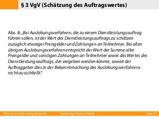 § 3 VgV (Schätzung des Auftragswertes)

Abs. 8: „Bei Auslobungsverfahren, die zu einem Dienstleistungsauftrag
führen sollen, ist der Wert des Dienstleistungsauftrags zu schätzen
zuzüglich etwaiger Preisgelder und Zahlungen an Teilnehmer. Bei allen
übrigen Auslobungsverfahren entspricht der Wert der Summe aller
Preisgelder und sonstigen Zahlungen an Teilnehmer sowie des Wertes des
Dienstleistungsauftrags, der vergeben werden könnte, soweit der
Auftraggeber dies in der Bekanntmachung des Auslobungsverfahrens
nicht ausschließt.“

http://www.fachverlag-ferber.de

Fachverlag Thomas Ferber

Seite 97

 