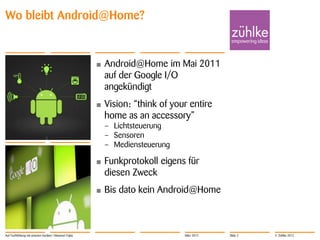 Wo bleibt Android@Home?


                                                        •   Android@Home im Mai 2011
                                                            auf der Google I/O
                                                            angekündigt
                                                        •   Vision: “think of your entire
                                                            home as an accessory”
                                                            – Lichtsteuerung
                                                            – Sensoren
                                                            – Mediensteuerung

                                                        •   Funkprotokoll eigens für
                                                            diesen Zweck
                                                        •   Bis dato kein Android@Home



Auf Tuchfühlung mit smarten Geräten | Masanori Fujita                            März 2012   Slide 2   © Zühlke 2012
 