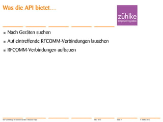 Was die API bietet…


•      Nach Geräten suchen
•      Auf eintreffende RFCOMM-Verbindungen lauschen
•      RFCOMM-Verbindungen aufbauen




Auf Tuchfühlung mit smarten Geräten | Masanori Fujita   März 2012   Slide 24   © Zühlke 2012
 