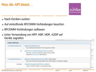 Was die API bietet…


•      Nach Geräten suchen
•      Auf eintreffende RFCOMM-Verbindungen lauschen
•      RFCOMM-Verbindungen aufbauen
•      Unter Verwendung von HFP, HSP, HDP, A2DP auf
       Geräte zugreifen




Auf Tuchfühlung mit smarten Geräten | Masanori Fujita   März 2012   Slide 26   © Zühlke 2012
 