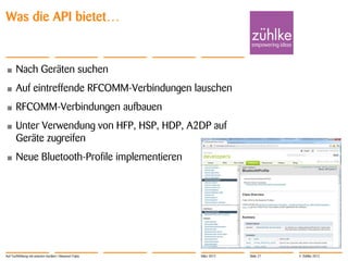 Was die API bietet…


•      Nach Geräten suchen
•      Auf eintreffende RFCOMM-Verbindungen lauschen
•      RFCOMM-Verbindungen aufbauen
•      Unter Verwendung von HFP, HSP, HDP, A2DP auf
       Geräte zugreifen
•      Neue Bluetooth-Profile implementieren




Auf Tuchfühlung mit smarten Geräten | Masanori Fujita   März 2012   Slide 27   © Zühlke 2012
 