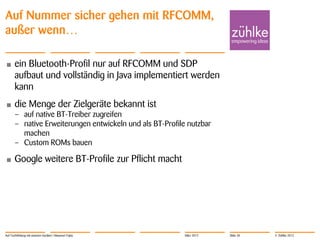 Auf Nummer sicher gehen mit RFCOMM,
außer wenn…

•      ein Bluetooth-Profil nur auf RFCOMM und SDP
       aufbaut und vollständig in Java implementiert werden
       kann
•      die Menge der Zielgeräte bekannt ist
       – auf native BT-Treiber zugreifen
       – native Erweiterungen entwickeln und als BT-Profile nutzbar
         machen
       – Custom ROMs bauen

•      Google weitere BT-Profile zur Pflicht macht




Auf Tuchfühlung mit smarten Geräten | Masanori Fujita      März 2012   Slide 30   © Zühlke 2012
 