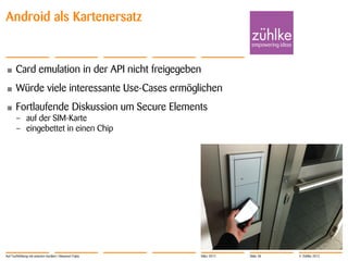 Android als Kartenersatz


•      Card emulation in der API nicht freigegeben
•      Würde viele interessante Use-Cases ermöglichen
•      Fortlaufende Diskussion um Secure Elements
       – auf der SIM-Karte
       – eingebettet in einen Chip




Auf Tuchfühlung mit smarten Geräten | Masanori Fujita   März 2012   Slide 38   © Zühlke 2012
 