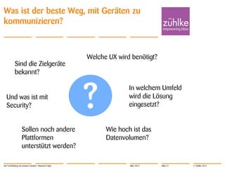 Was ist der beste Weg, mit Geräten zu
kommunizieren?



                                                        Welche UX wird benötigt?
            Sind die Zielgeräte
            bekannt?



                                                        ?
                                                                      In welchem Umfeld
   Und was ist mit                                                    wird die Lösung
   Security?                                                          eingesetzt?


                    Sollen noch andere                        Wie hoch ist das
                    Plattformen                               Datenvolumen?
                    unterstützt werden?

Auf Tuchfühlung mit smarten Geräten | Masanori Fujita                 März 2012    Slide 41   © Zühlke 2012
 