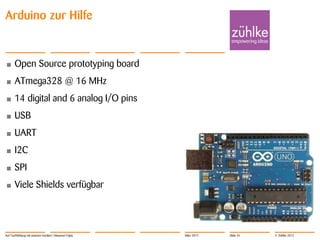 Arduino zur Hilfe


•      Open Source prototyping board
•      ATmega328 @ 16 MHz
•      14 digital and 6 analog I/O pins
•      USB
•      UART
•      I2C
•      SPI
•      Viele Shields verfügbar




Auf Tuchfühlung mit smarten Geräten | Masanori Fujita   März 2012   Slide 45   © Zühlke 2012
 