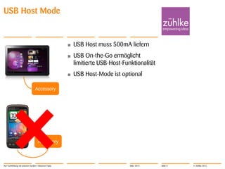 USB Host Mode


                                                        •   USB Host muss 500mA liefern
                                                        •   USB On-the-Go ermöglicht
                                                            limitierte USB-Host-Funktionalität
                                                        •   USB Host-Mode ist optional

                                   Accessory




                                      Accessory



Auf Tuchfühlung mit smarten Geräten | Masanori Fujita                              März 2012     Slide 8   © Zühlke 2012
 